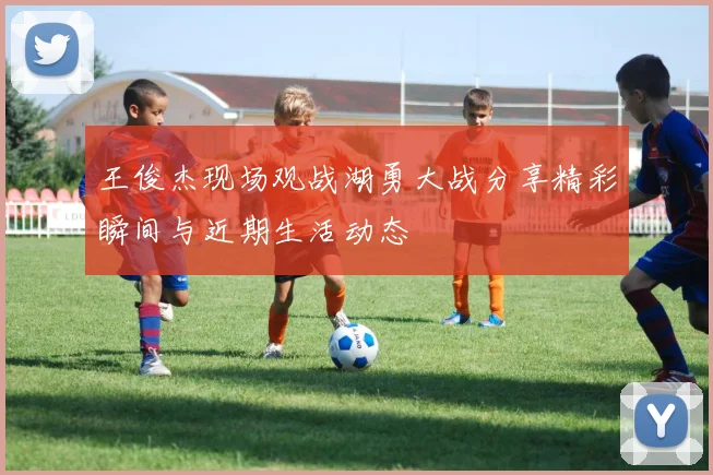 王俊杰现场观战湖勇大战分享精彩瞬间与近期生活动态
