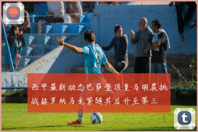 西甲最新动态巴萨登顶皇马明晨挑战赫罗纳马竞紧随其后升至第三