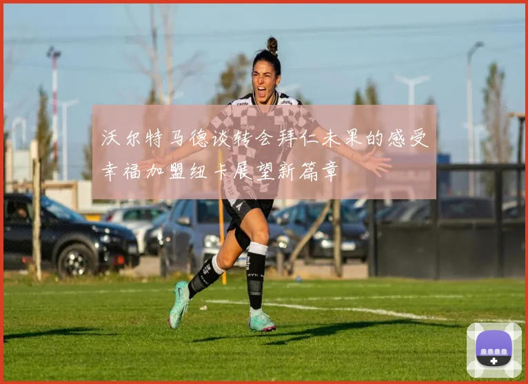 沃尔特马德谈转会拜仁未果的感受幸福加盟纽卡展望新篇章