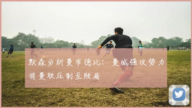 默森分析曼市德比：曼城强攻势力将曼联压制至败局