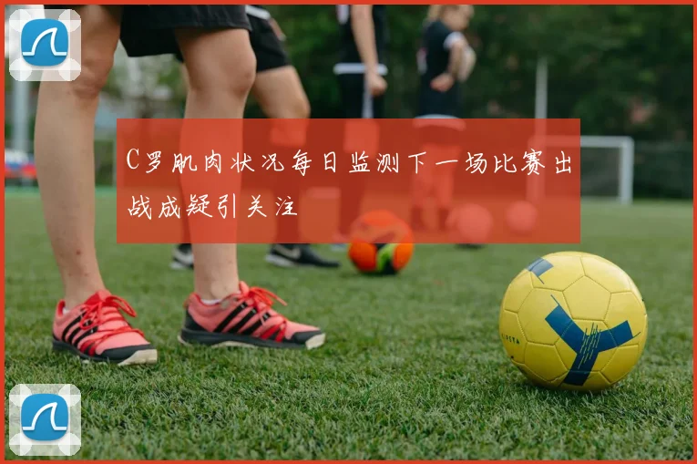 C罗肌肉状况每日监测下一场比赛出战成疑引关注