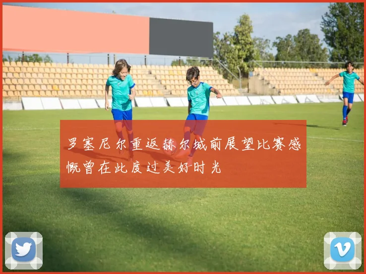 罗塞尼尔重返赫尔城前展望比赛感慨曾在此度过美好时光
