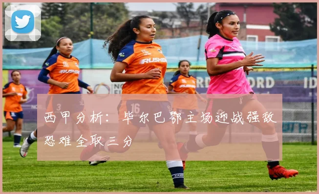 西甲分析：毕尔巴鄂主场迎战强敌恐难全取三分