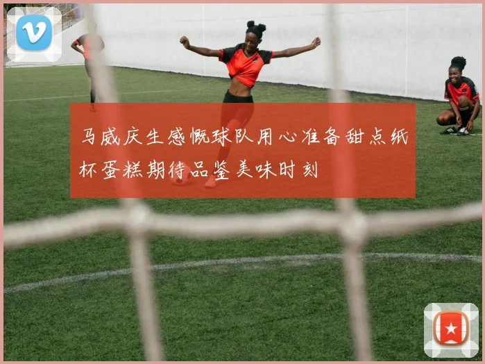 马威庆生感慨球队用心准备甜点纸杯蛋糕期待品鉴美味时刻