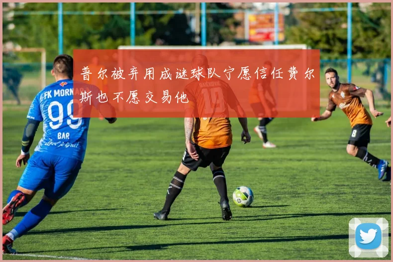 普尔被弃用成谜球队宁愿信任费尔斯也不愿交易他