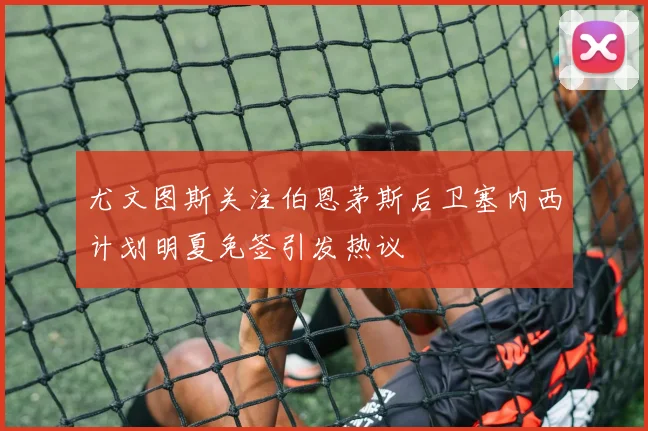 尤文图斯关注伯恩茅斯后卫塞内西计划明夏免签引发热议