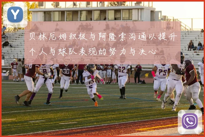 贝林厄姆积极与阿隆索沟通以提升个人与球队表现的努力与决心