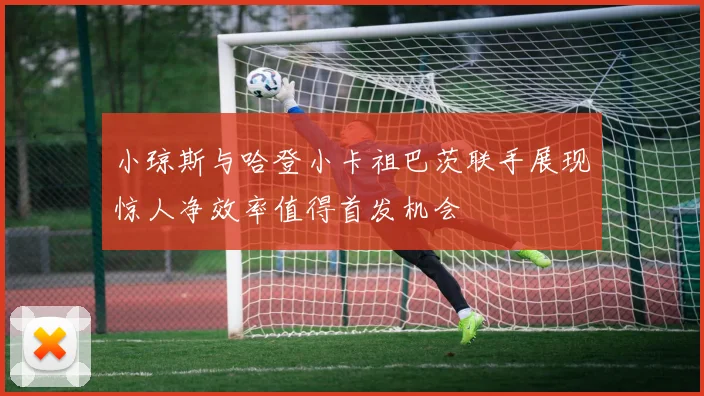 小琼斯与哈登小卡祖巴茨联手展现惊人净效率值得首发机会