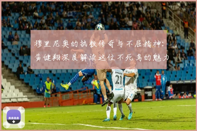 穆里尼奥的执教传奇与不屈精神：黄健翔深度解读这位不死鸟的魅力