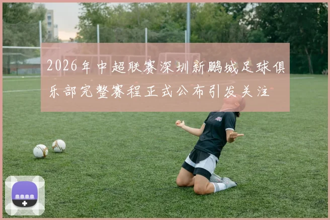2026年中超联赛深圳新鹏城足球俱乐部完整赛程正式公布引发关注