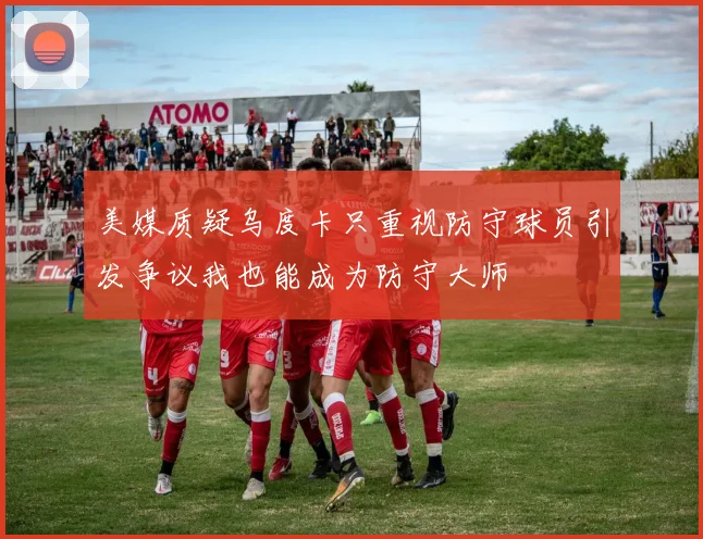美媒质疑乌度卡只重视防守球员引发争议我也能成为防守大师