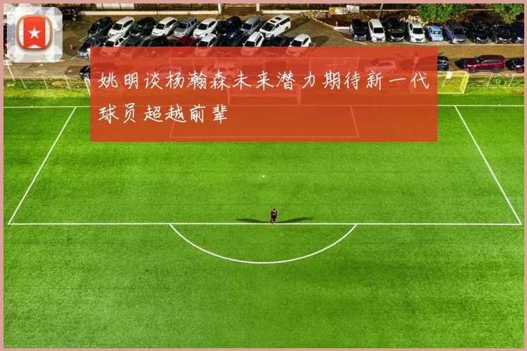 姚明谈杨瀚森未来潜力期待新一代球员超越前辈