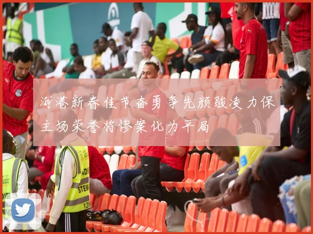 海港新春佳节奋勇争先颜骏凌力保主场荣誉将惨案化为平局
