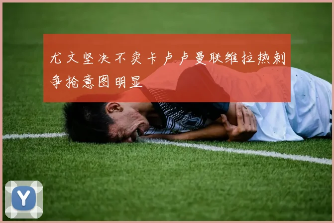 尤文坚决不卖卡卢卢曼联维拉热刺争抢意图明显