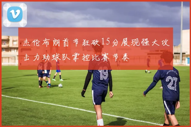 杰伦布朗首节狂砍15分展现强大攻击力助球队掌控比赛节奏