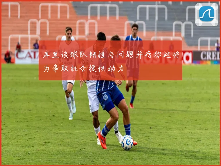 库里谈球队韧性与问题并存称这将为争取机会提供动力