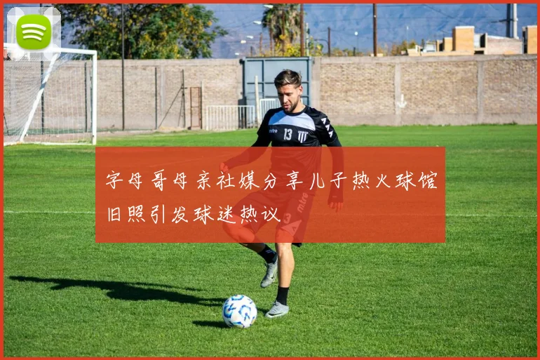 字母哥母亲社媒分享儿子热火球馆旧照引发球迷热议