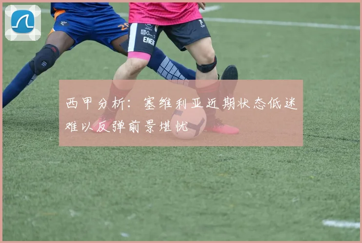 西甲分析：塞维利亚近期状态低迷难以反弹前景堪忧