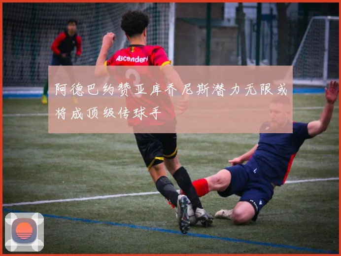 阿德巴约赞亚库乔尼斯潜力无限或将成顶级传球手