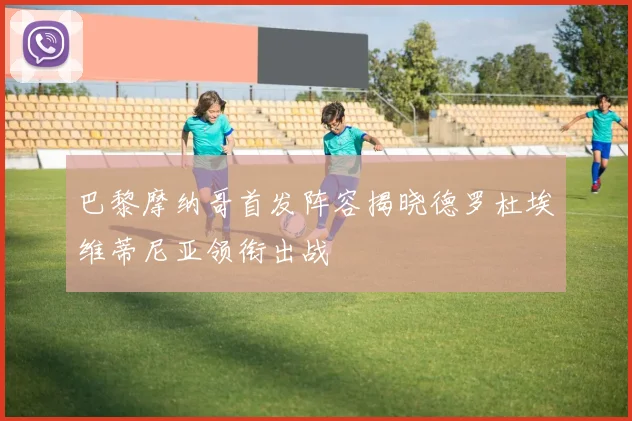 巴黎摩纳哥首发阵容揭晓德罗杜埃维蒂尼亚领衔出战