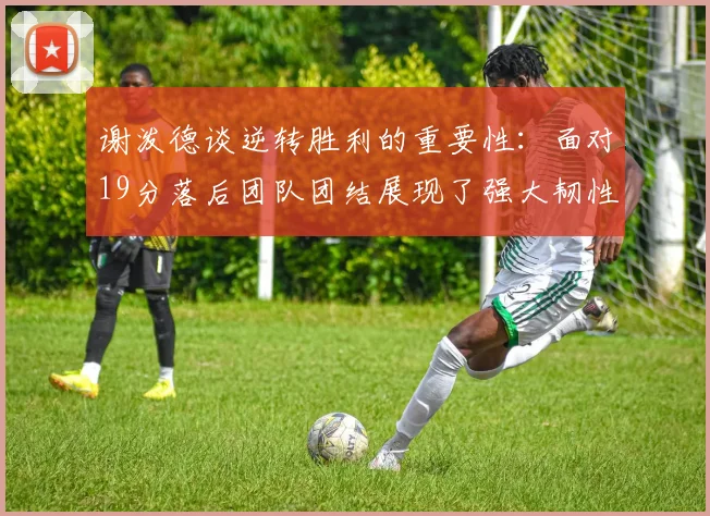 谢泼德谈逆转胜利的重要性：面对19分落后团队团结展现了强大韧性