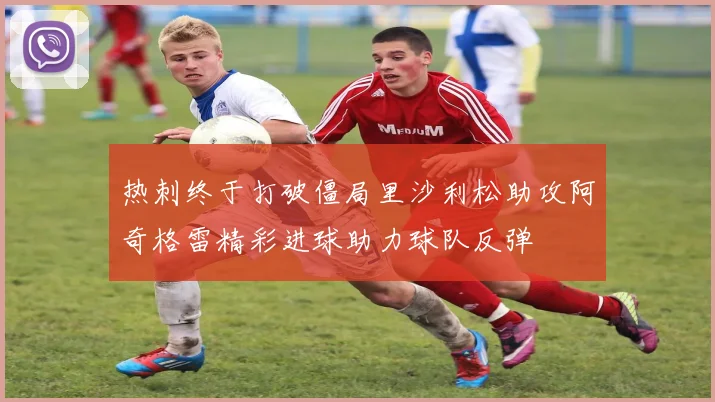 热刺终于打破僵局里沙利松助攻阿奇格雷精彩进球助力球队反弹