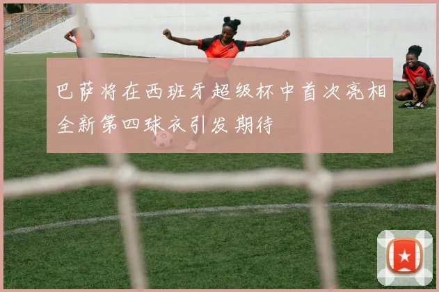 巴萨将在西班牙超级杯中首次亮相全新第四球衣引发期待