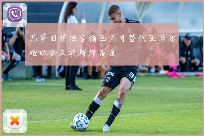 巴萨旧将坦言梅西无可替代亚马尔难以企及其辉煌高度