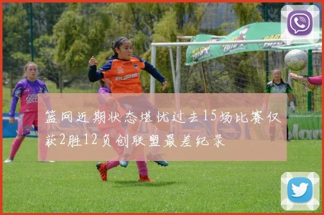 篮网近期状态堪忧过去15场比赛仅获2胜12负创联盟最差纪录