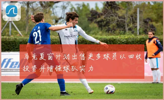 马竞夏窗计划出售更多球员以回收投资并增强球队实力