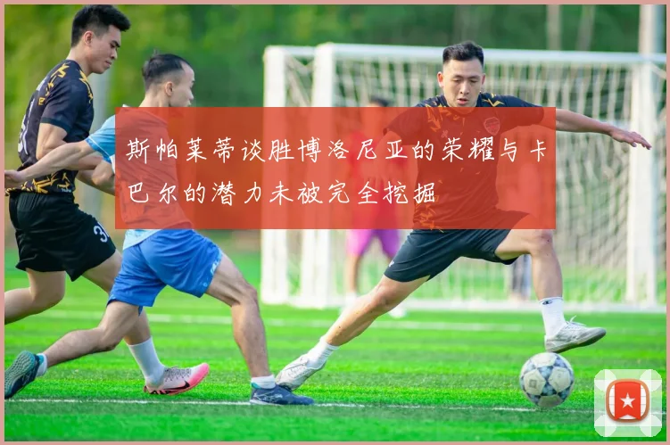 斯帕莱蒂谈胜博洛尼亚的荣耀与卡巴尔的潜力未被完全挖掘
