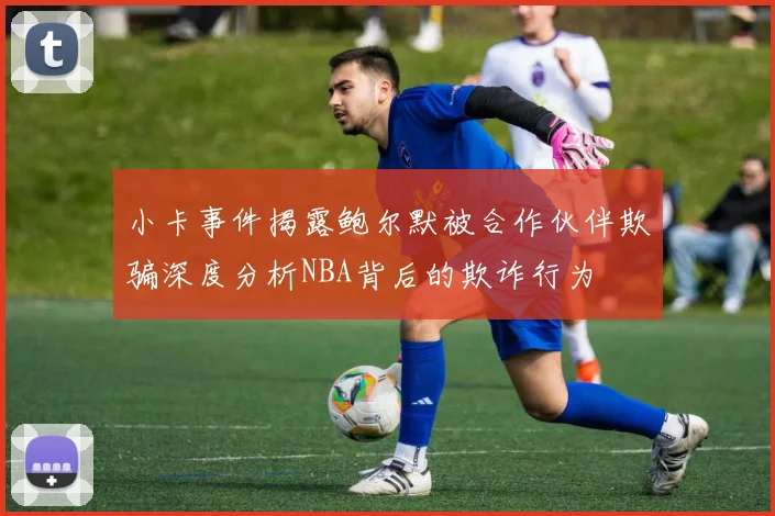 小卡事件揭露鲍尔默被合作伙伴欺骗深度分析NBA背后的欺诈行为