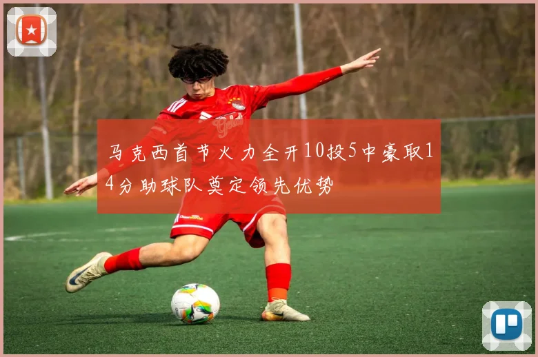 马克西首节火力全开10投5中豪取14分助球队奠定领先优势
