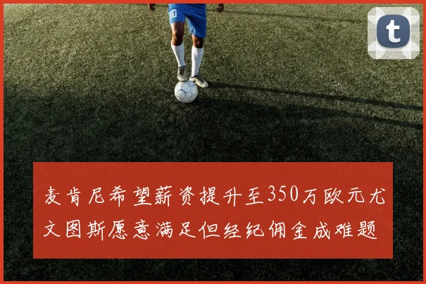 麦肯尼希望薪资提升至350万欧元尤文图斯愿意满足但经纪佣金成难题