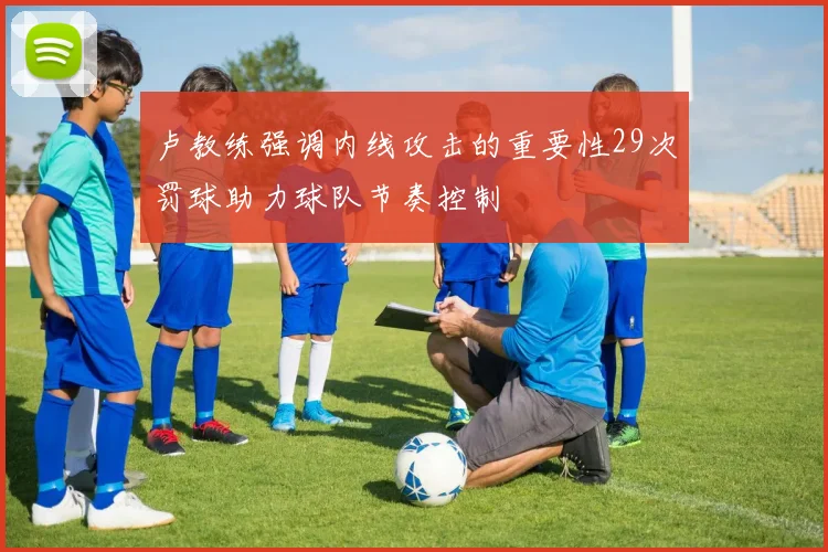 卢教练强调内线攻击的重要性29次罚球助力球队节奏控制