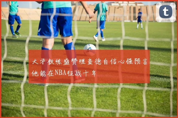 大学教练盛赞理查德自信心强预言他能在NBA征战十年