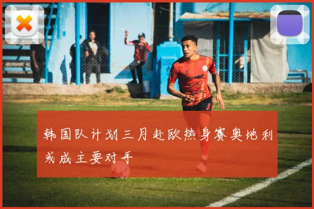 韩国队计划三月赴欧热身赛奥地利或成主要对手