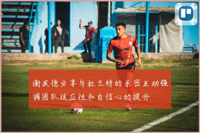 谢泼德分享与杜兰特的亲密互动强调团队适应性和自信心的提升
