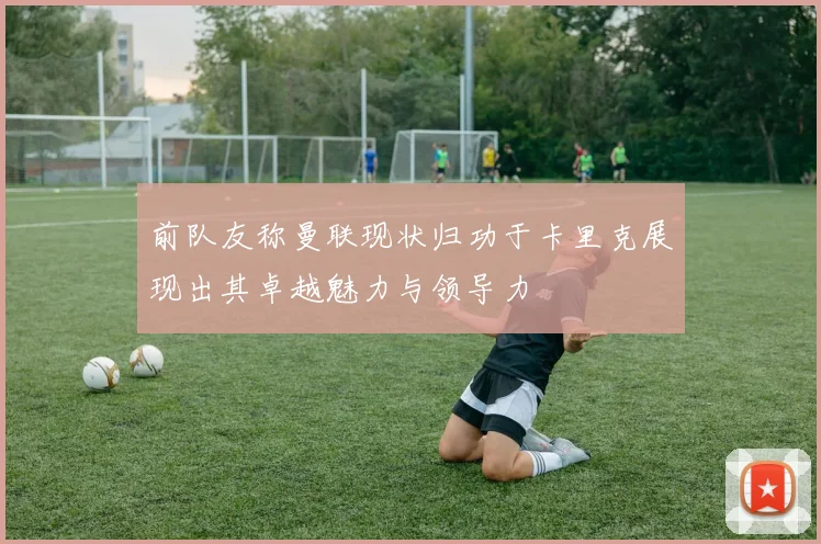 前队友称曼联现状归功于卡里克展现出其卓越魅力与领导力