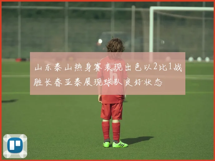 山东泰山热身赛表现出色以2比1战胜长春亚泰展现球队良好状态