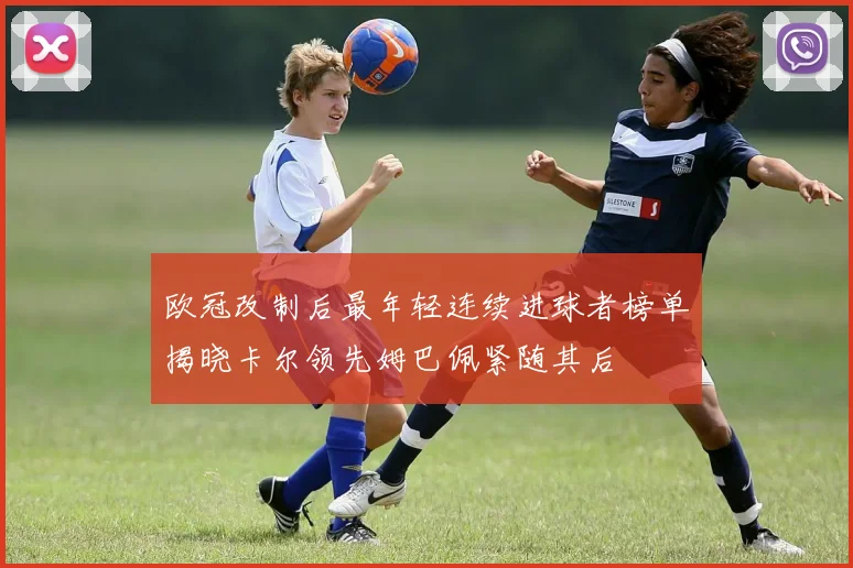 欧冠改制后最年轻连续进球者榜单揭晓卡尔领先姆巴佩紧随其后