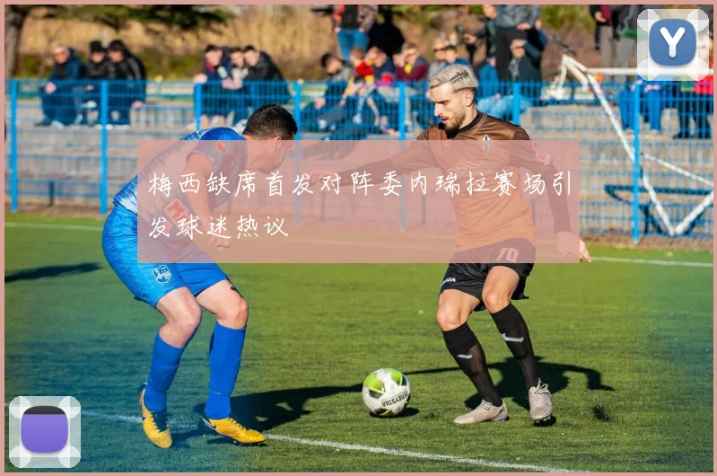 梅西缺席首发对阵委内瑞拉赛场引发球迷热议