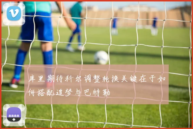 库里期待科尔调整轮换关键在于如何搭配追梦与巴特勒