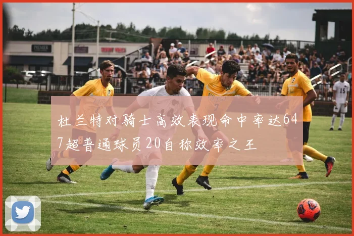 杜兰特对骑士高效表现命中率达647超普通球员20自称效率之王